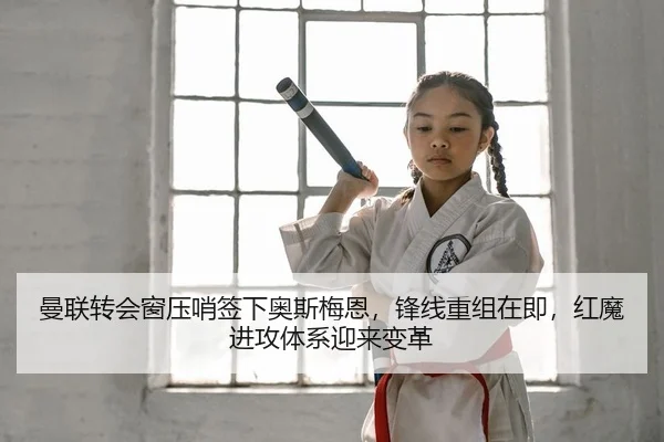 曼联转会窗压哨签下奥斯梅恩，锋线重组在即，红魔进攻体系迎来变革